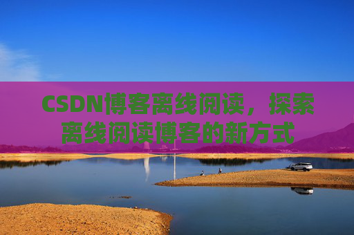 CSDN博客离线阅读，探索离线阅读博客的新方式